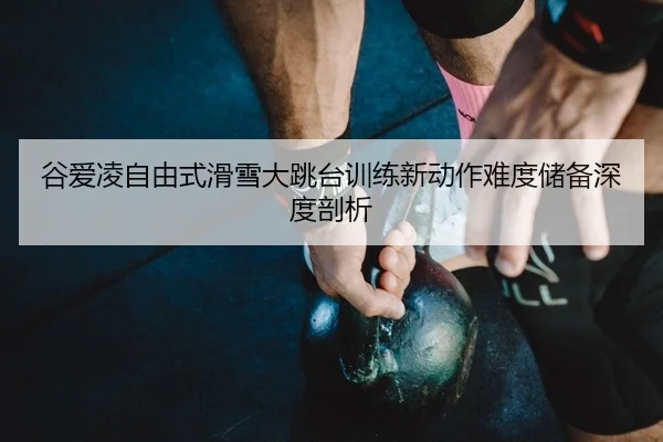 谷爱凌自由式滑雪大跳台训练新动作难度储备深度剖析